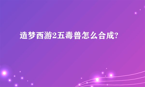 造梦西游2五毒兽怎么合成?