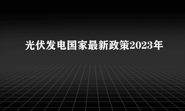 光伏发电国家最新政策2023年