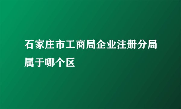石家庄市工商局企业注册分局属于哪个区