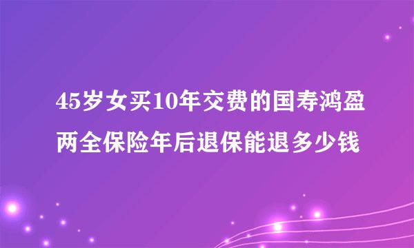 45岁女买10年交费的国寿鸿盈两全保险年后退保能退多少钱