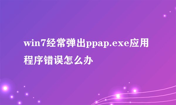 win7经常弹出ppap.exe应用程序错误怎么办