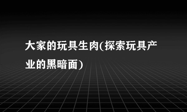 大家的玩具生肉(探索玩具产业的黑暗面)