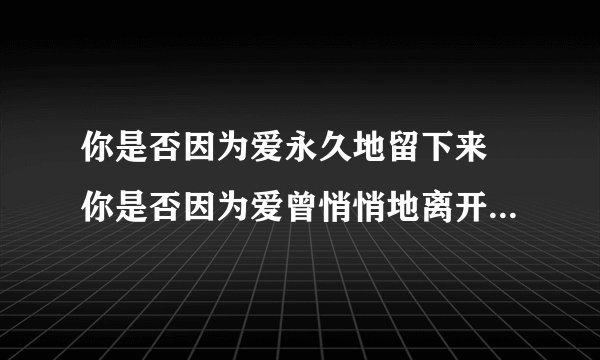 你是否因为爱永久地留下来 你是否因为爱曾悄悄地离开 【注意我需要正确的歌名】。歌名和歌词符合