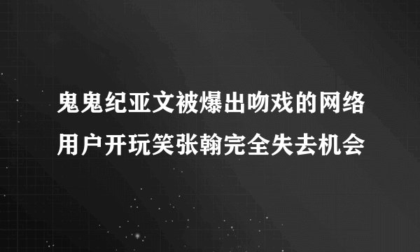 鬼鬼纪亚文被爆出吻戏的网络用户开玩笑张翰完全失去机会