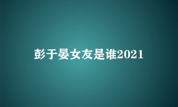 彭于晏女友是谁2021