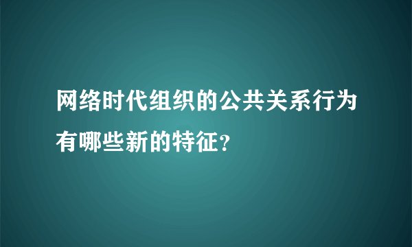 网络时代组织的公共关系行为有哪些新的特征?