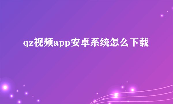 qz视频app安卓系统怎么下载