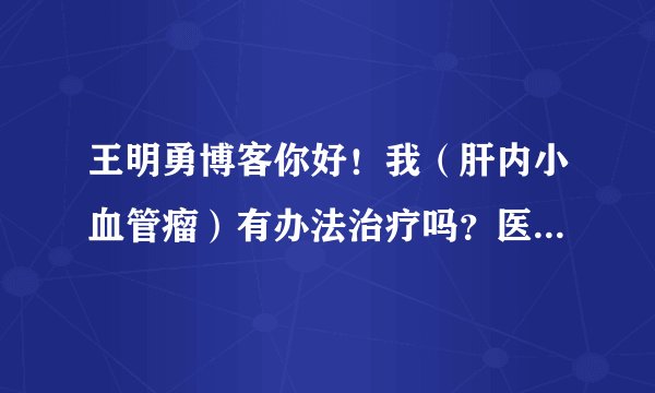 王明勇博客你好！我（肝内小血管瘤）有办法治疗吗？医生说现在还小，没有药可以治，要等大起来在作手术。