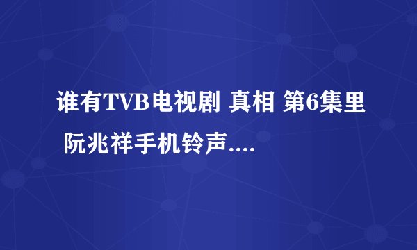 谁有TVB电视剧 真相 第6集里 阮兆祥手机铃声.（就是你爸找你 你妈找你 你爷爷找你）要粤语的~~~~粤语的