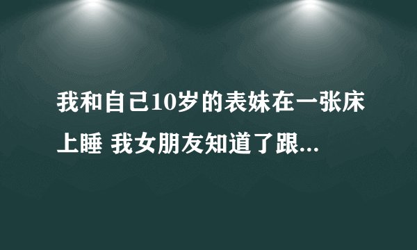 我和自己10岁的表妹在一张床上睡 我女朋友知道了跟我大发雷霆。应该吗？
