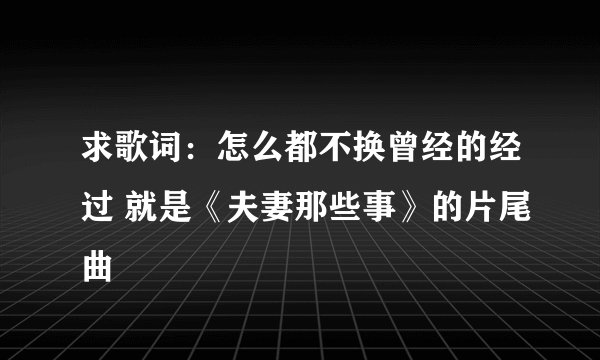 求歌词：怎么都不换曾经的经过 就是《夫妻那些事》的片尾曲