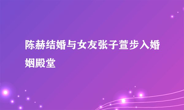 陈赫结婚与女友张子萱步入婚姻殿堂