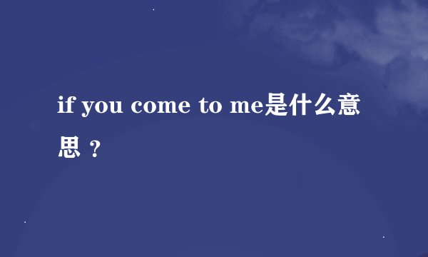 if you come to me是什么意思 ？
