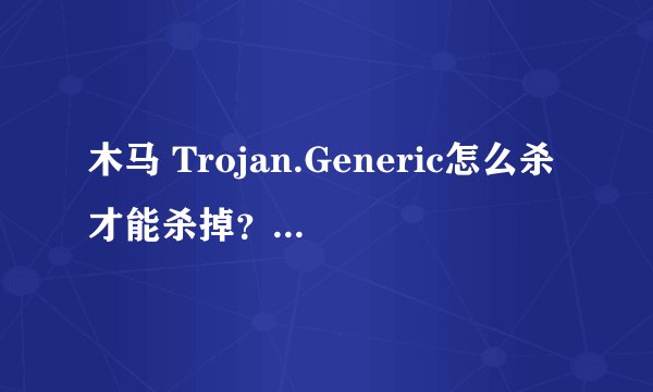 木马 Trojan.Generic怎么杀才能杀掉？还原系统也不好使呢？