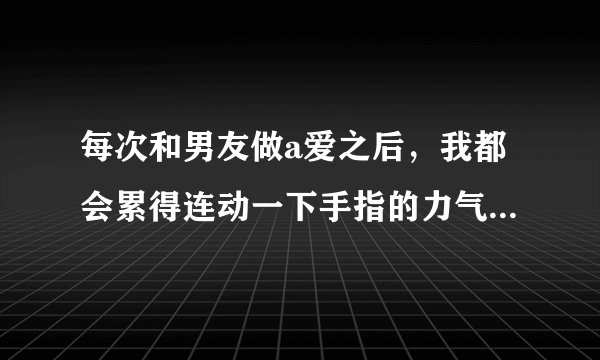 每次和男友做a爱之后，我都会累得连动一下手指的力气都没有了，而男朋友还意犹未尽。我们适合在一起吗？