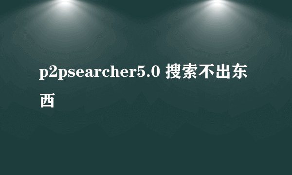 p2psearcher5.0 搜索不出东西