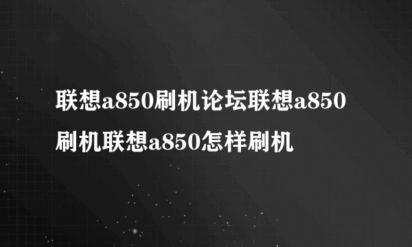 联想a850刷机论坛联想a850刷机联想a850怎样刷机