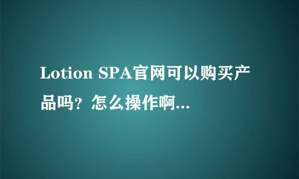 Lotion SPA官网可以购买产品吗？怎么操作啊？我点了购买此产品，输入购买信息之后就没有下文了