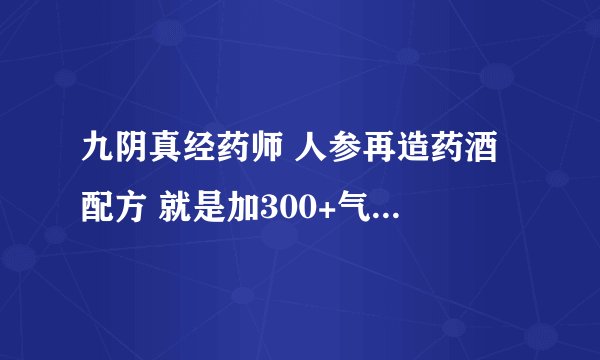 九阴真经药师 人参再造药酒 配方 就是加300+气血 上限的那个 配方在哪弄到？