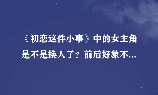 《初恋这件小事》中的女主角是不是换人了？前后好象不是一个人演的。