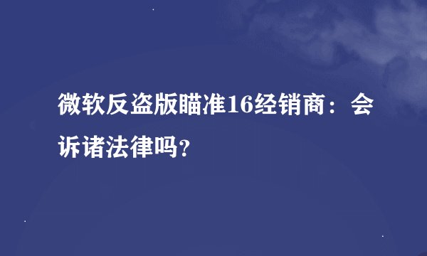 微软反盗版瞄准16经销商：会诉诸法律吗？
