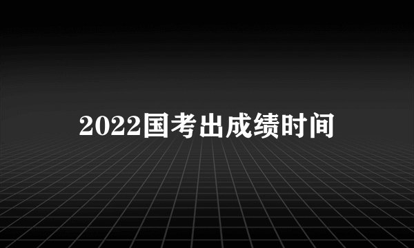 2022国考出成绩时间