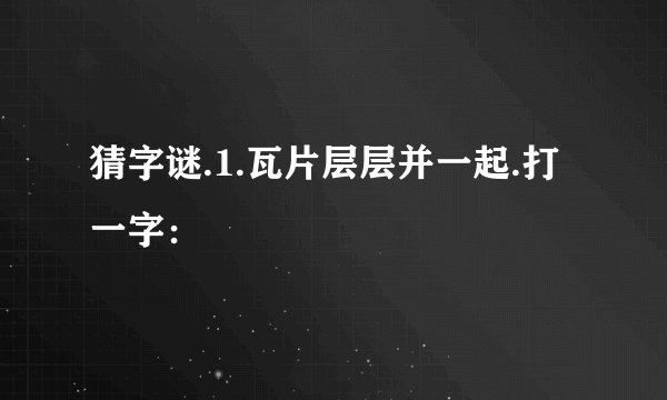 猜字谜.1.瓦片层层并一起.打一字：