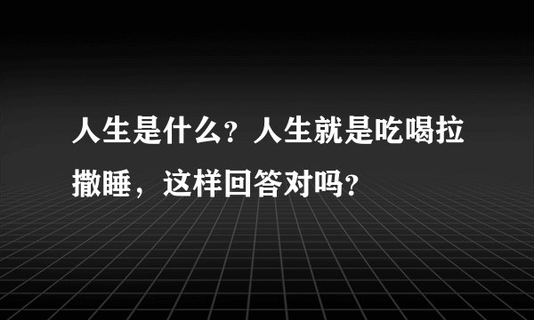 人生是什么？人生就是吃喝拉撒睡，这样回答对吗？