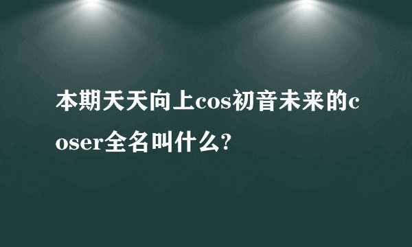 本期天天向上cos初音未来的coser全名叫什么?