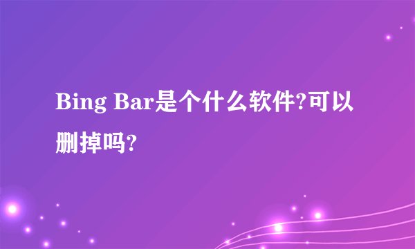 Bing Bar是个什么软件?可以删掉吗?