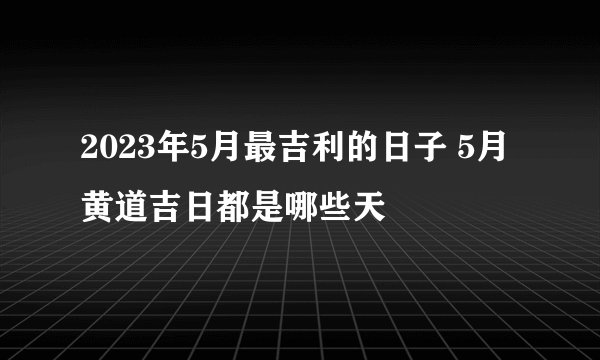 2023年5月最吉利的日子 5月黄道吉日都是哪些天