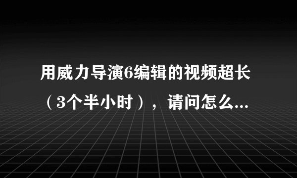 用威力导演6编辑的视频超长（3个半小时），请问怎么才能分集刻录dvd？