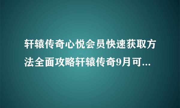 轩辕传奇心悦会员快速获取方法全面攻略轩辕传奇9月可领礼包汇总轩辕传奇中的心悦会员周礼包弄到别的区2