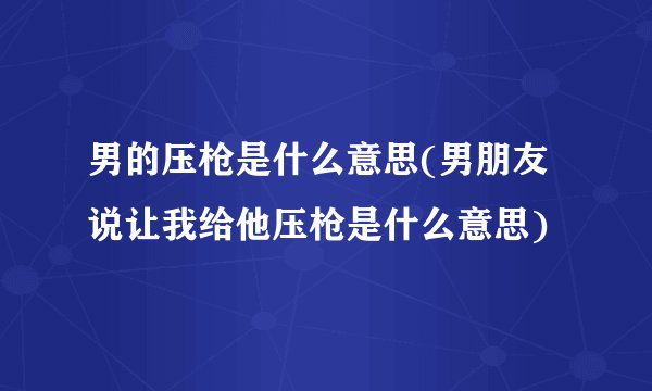 男的压枪是什么意思(男朋友说让我给他压枪是什么意思)
