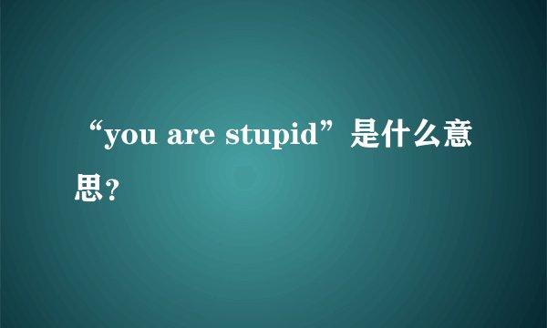 “you are stupid”是什么意思？