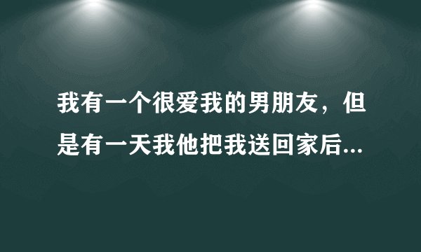 我有一个很爱我的男朋友，但是有一天我他把我送回家后开始摸我的，，，，，然后就亲我，我一掌推开了他...