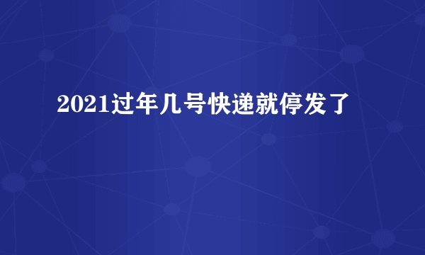 2021过年几号快递就停发了