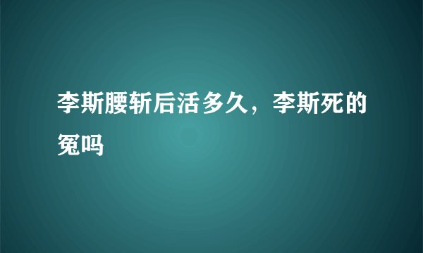李斯腰斩后活多久，李斯死的冤吗