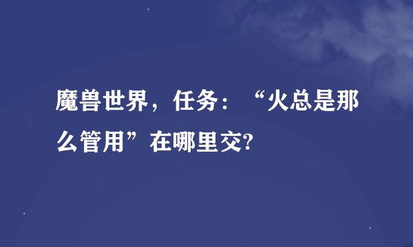 魔兽世界，任务：“火总是那么管用”在哪里交?