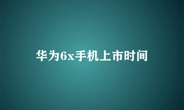 华为6x手机上市时间