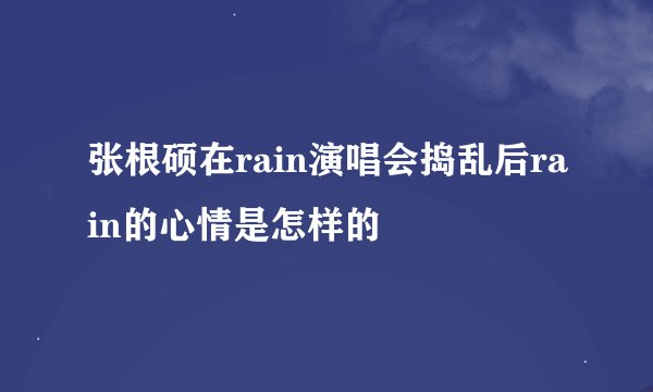 张根硕在rain演唱会捣乱后rain的心情是怎样的