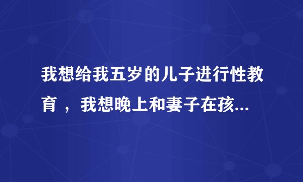 我想给我五岁的儿子进行性教育 ，我想晚上和妻子在孩子面前演示一下 这样应该有作用吧 ？