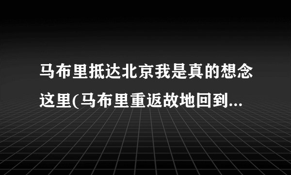 马布里抵达北京我是真的想念这里(马布里重返故地回到北京，回到家)