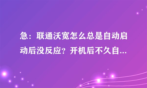 急：联通沃宽怎么总是自动启动后没反应？开机后不久自动启动了，而且还关不了，点了还没反应
