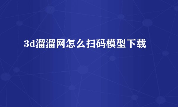 3d溜溜网怎么扫码模型下载