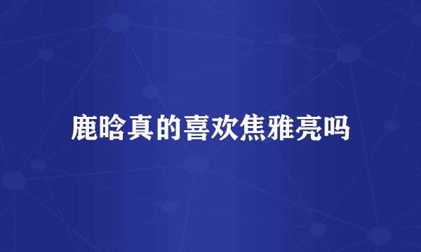 鹿晗真的喜欢焦雅亮吗