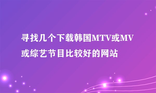 寻找几个下载韩国MTV或MV或综艺节目比较好的网站