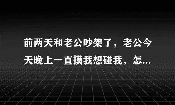 前两天和老公吵架了，老公今天晚上一直摸我想碰我，怎么办呢，看见他都生气