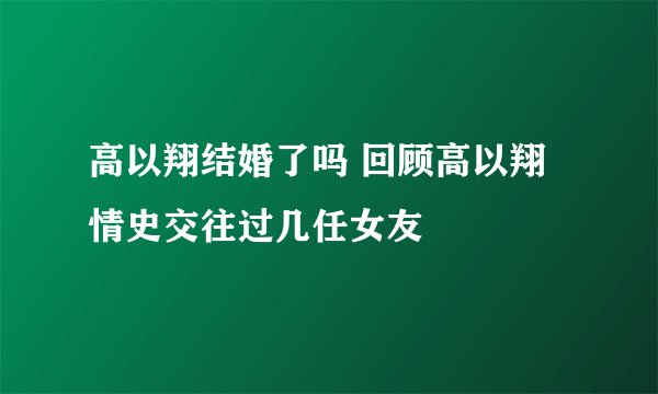 高以翔结婚了吗 回顾高以翔情史交往过几任女友