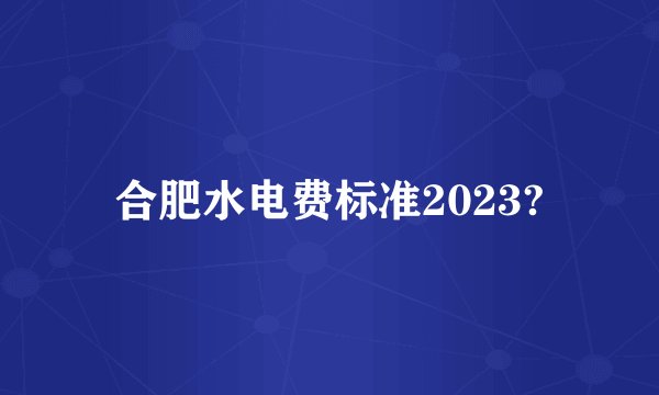合肥水电费标准2023?